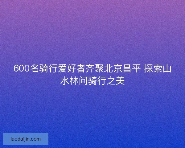 600名骑行爱好者齐聚北京昌平 探索山水林间骑行之美