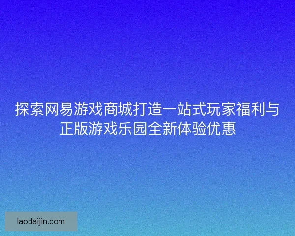 探索网易游戏商城打造一站式玩家福利与正版游戏乐园全新体验优惠