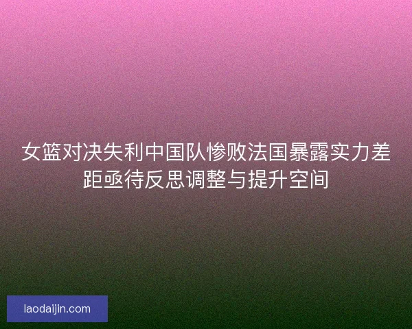 女篮对决失利中国队惨败法国暴露实力差距亟待反思调整与提升空间